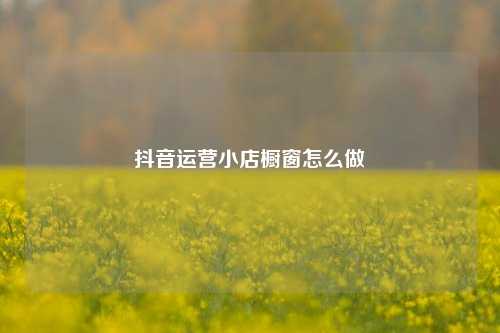 抖音运营小店橱窗怎么做